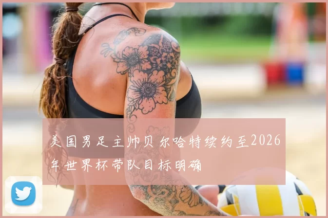 美国男足主帅贝尔哈特续约至2026年世界杯带队目标明确