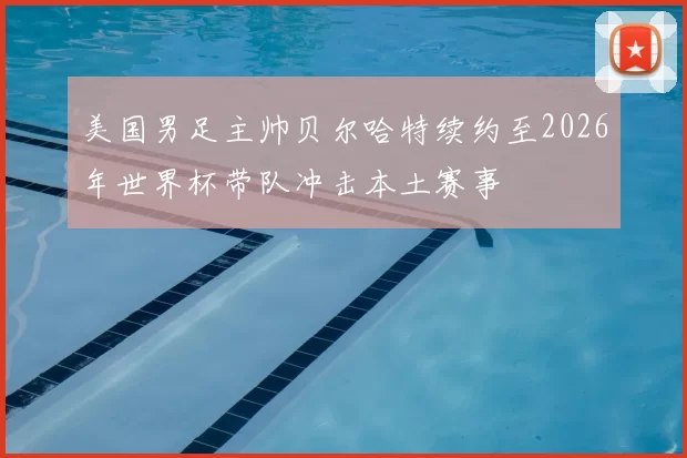 美国男足主帅贝尔哈特续约至2026年世界杯带队冲击本土赛事