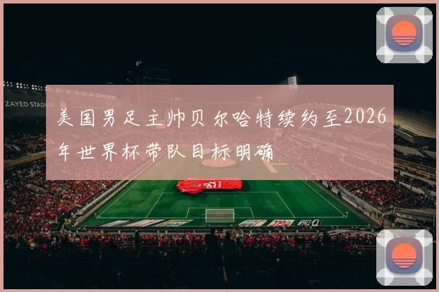 美国男足主帅贝尔哈特续约至2026年世界杯带队目标明确