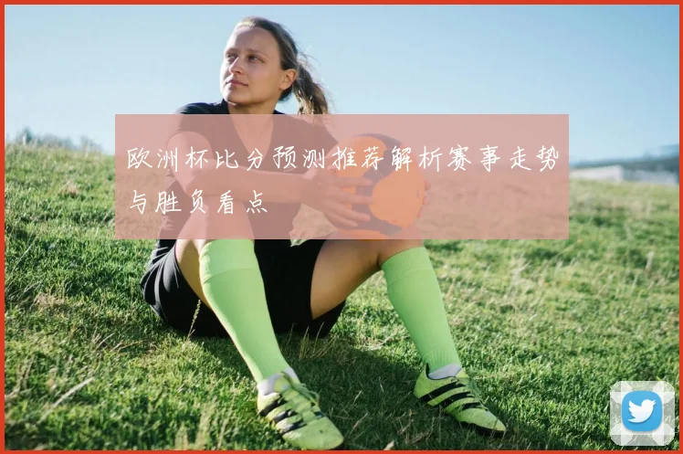 欧洲杯比分预测推荐解析赛事走势与胜负看点