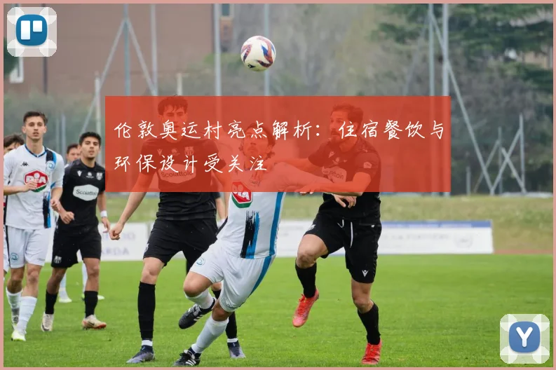 伦敦奥运村亮点解析：住宿餐饮与环保设计受关注