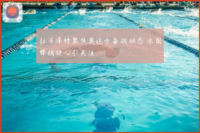 拉卡泽特聚焦奥运会备战动态 法国锋线核心引关注